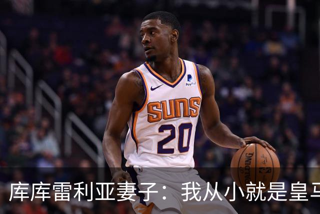 库库雷利亚妻子：我从小就是皇马球迷，为库库加盟皇马感到高兴